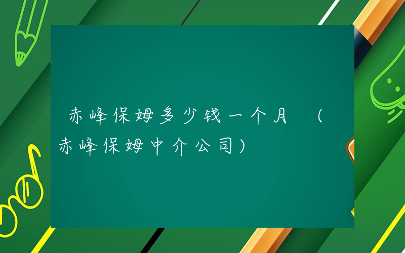 赤峰保姆多少钱一个月 (赤峰保姆中介公司)